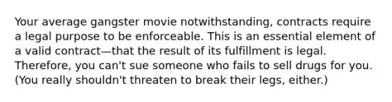 Your average gangster movie notwithstanding, contracts require a legal purpose to be enforceable. This is an essential element of a valid contract—that the result of its fulfillment is legal. Therefore, you can't sue someone who fails to sell drugs for you. (You really shouldn't threaten to break their legs, either.)