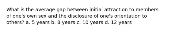 What is the average gap between initial attraction to members of one's own sex and the disclosure of one's orientation to others? a. 5 years b. 8 years c. 10 years d. 12 years