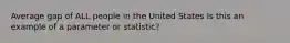 Average gap of ALL people in the United States Is this an example of a parameter or statistic?