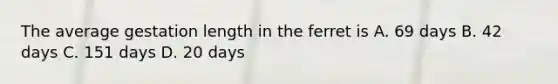 The average gestation length in the ferret is A. 69 days B. 42 days C. 151 days D. 20 days