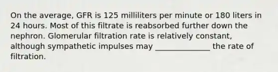 On the average, GFR is 125 milliliters per minute or 180 liters in 24 hours. Most of this filtrate is reabsorbed further down the nephron. Glomerular filtration rate is relatively constant, although sympathetic impulses may ______________ the rate of filtration.