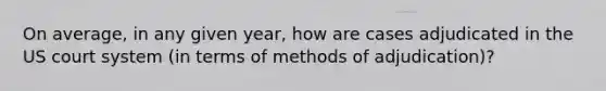 On average, in any given year, how are cases adjudicated in the US court system (in terms of methods of adjudication)?