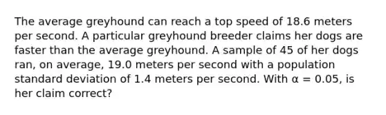 The average greyhound can reach a top speed of 18.6 meters per second. A particular greyhound breeder claims her dogs are faster than the average greyhound. A sample of 45 of her dogs ran, on average, 19.0 meters per second with a population standard deviation of 1.4 meters per second. With α = 0.05, is her claim correct?