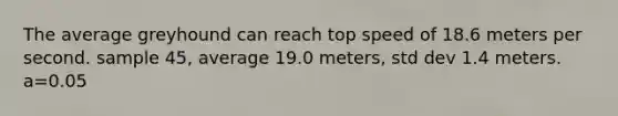 The average greyhound can reach top speed of 18.6 meters per second. sample 45, average 19.0 meters, std dev 1.4 meters. a=0.05