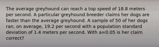 The average greyhound can reach a top speed of 18.8 meters per second. A particular greyhound breeder claims her dogs are faster than the average greyhound. A sample of 50 of her dogs ran, on average, 19.2 per second with a population standard deviation of 1.4 meters per second. With a=0.05 is her claim correct?