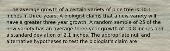 . The average growth of a certain variety of pine tree is 10.1 inches in three years. A biologist claims that a new variety will have a greater three-year growth. A random sample of 25 of the new variety has an average three-year growth of 10.8 inches and a <a href='https://www.questionai.com/knowledge/kqGUr1Cldy-standard-deviation' class='anchor-knowledge'>standard deviation</a> of 2.1 inches. The appropriate null and alternative hypotheses to test the biologist's claim are