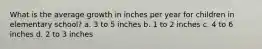 What is the average growth in inches per year for children in elementary school? a. 3 to 5 inches b. 1 to 2 inches c. 4 to 6 inches d. 2 to 3 inches