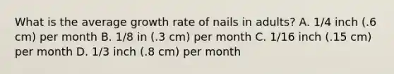 What is the average growth rate of nails in adults? A. 1/4 inch (.6 cm) per month B. 1/8 in (.3 cm) per month C. 1/16 inch (.15 cm) per month D. 1/3 inch (.8 cm) per month