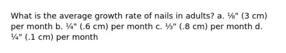 What is the average growth rate of nails in adults? a. ⅛" (3 cm) per month b. ¼" (.6 cm) per month c. ⅓" (.8 cm) per month d. ¼" (.1 cm) per month