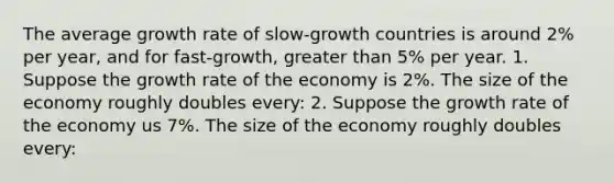 The average growth rate of slow-growth countries is around 2% per year, and for fast-growth, greater than 5% per year. 1. Suppose the growth rate of the economy is 2%. The size of the economy roughly doubles every: 2. Suppose the growth rate of the economy us 7%. The size of the economy roughly doubles every: