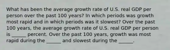 What has been the average growth rate of U.S. real GDP per person over the past 100​ years? In which periods was growth most rapid and in which periods was it​ slowest? Over the past 100​ years, the average growth rate of U.S. real GDP per person is ______ percent. Over the past 100​ years, growth was most rapid during the​ ______ and slowest during the​ ______.