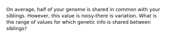 On average, half of your genome is shared in common with your siblings. However, this value is noisy-there is variation. What is the range of values for which genetic info is shared between siblings?