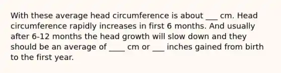 With these average head circumference is about ___ cm. Head circumference rapidly increases in first 6 months. And usually after 6-12 months the head growth will slow down and they should be an average of ____ cm or ___ inches gained from birth to the first year.