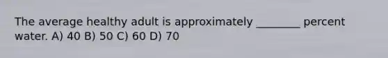 The average healthy adult is approximately ________ percent water. A) 40 B) 50 C) 60 D) 70