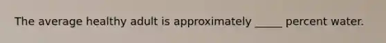 The average healthy adult is approximately _____ percent water.