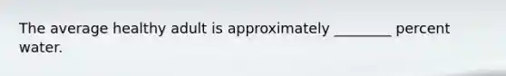 The average healthy adult is approximately ________ percent water.