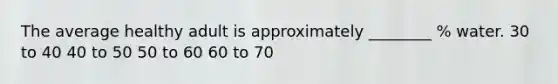 The average healthy adult is approximately ________ % water. 30 to 40 40 to 50 50 to 60 60 to 70