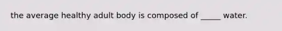 the average healthy adult body is composed of _____ water.