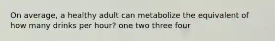 On average, a healthy adult can metabolize the equivalent of how many drinks per hour? one two three four