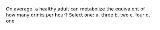 On average, a healthy adult can metabolize the equivalent of how many drinks per hour? Select one: a. three b. two c. four d. one