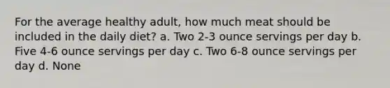 For the average healthy adult, how much meat should be included in the daily diet? a. Two 2-3 ounce servings per day b. Five 4-6 ounce servings per day c. Two 6-8 ounce servings per day d. None