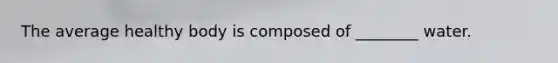 The average healthy body is composed of ________ water.