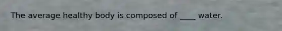 The average healthy body is composed of ____ water.