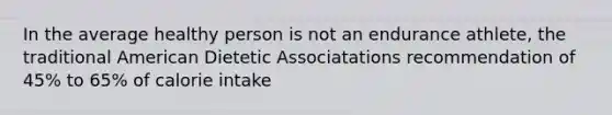 In the average healthy person is not an endurance athlete, the traditional American Dietetic Associatations recommendation of 45% to 65% of calorie intake