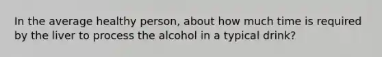 In the average healthy person, about how much time is required by the liver to process the alcohol in a typical drink?