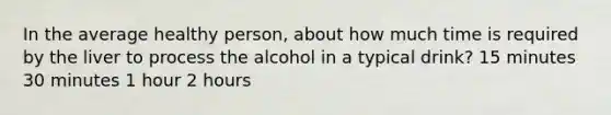 In the average healthy person, about how much time is required by the liver to process the alcohol in a typical drink? 15 minutes 30 minutes 1 hour 2 hours