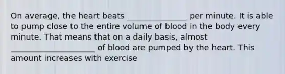 On average, the heart beats _______________ per minute. It is able to pump close to the entire volume of blood in the body every minute. That means that on a daily basis, almost _____________________ of blood are pumped by the heart. This amount increases with exercise