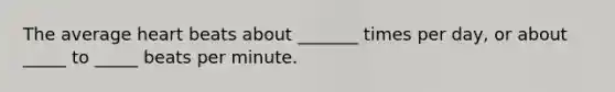 The average heart beats about _______ times per day, or about _____ to _____ beats per minute.