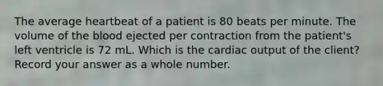 The average heartbeat of a patient is 80 beats per minute. The volume of the blood ejected per contraction from the patient's left ventricle is 72 mL. Which is the cardiac output of the client? Record your answer as a whole number.