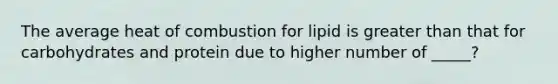 The average heat of combustion for lipid is greater than that for carbohydrates and protein due to higher number of _____?