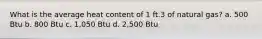 What is the average heat content of 1 ft.3 of natural gas? a. 500 Btu b. 800 Btu c. 1,050 Btu d. 2,500 Btu