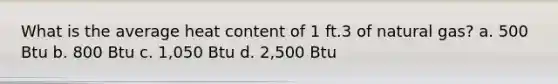 What is the average heat content of 1 ft.3 of natural gas? a. 500 Btu b. 800 Btu c. 1,050 Btu d. 2,500 Btu