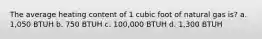 The average heating content of 1 cubic foot of natural gas is? a. 1,050 BTUH b. 750 BTUH c. 100,000 BTUH d. 1,300 BTUH