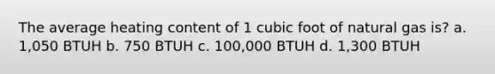 The average heating content of 1 cubic foot of natural gas is? a. 1,050 BTUH b. 750 BTUH c. 100,000 BTUH d. 1,300 BTUH