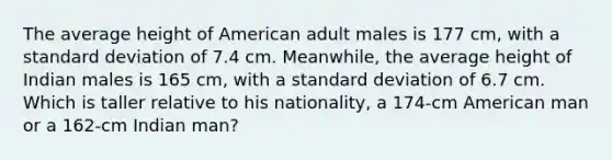 The average height of American adult males is 177 cm, with a <a href='https://www.questionai.com/knowledge/kqGUr1Cldy-standard-deviation' class='anchor-knowledge'>standard deviation</a> of 7.4 cm. Meanwhile, the average height of Indian males is 165 cm, with a standard deviation of 6.7 cm. Which is taller relative to his nationality, a 174-cm American man or a 162-cm Indian man?