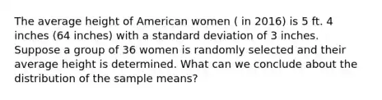 The average height of American women ( in 2016) is 5 ft. 4 inches (64 inches) with a standard deviation of 3 inches. Suppose a group of 36 women is randomly selected and their average height is determined. What can we conclude about the distribution of the sample means?