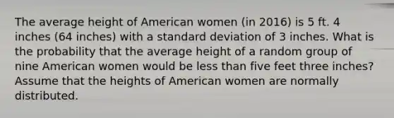 The average height of American women (in 2016) is 5 ft. 4 inches (64 inches) with a standard deviation of 3 inches. What is the probability that the average height of a random group of nine American women would be less than five feet three inches? Assume that the heights of American women are normally distributed.