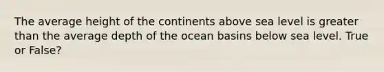 The average height of the continents above sea level is greater than the average depth of the ocean basins below sea level. True or False?