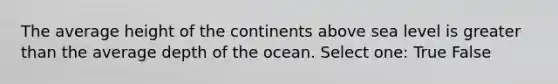 The average height of the continents above sea level is greater than the average depth of the ocean. Select one: True False