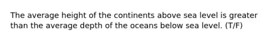 The average height of the continents above sea level is greater than the average depth of the oceans below sea level. (T/F)