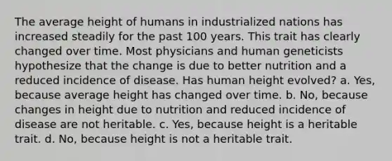 The average height of humans in industrialized nations has increased steadily for the past 100 years. This trait has clearly changed over time. Most physicians and human geneticists hypothesize that the change is due to better nutrition and a reduced incidence of disease. Has human height evolved? a. Yes, because average height has changed over time. b. No, because changes in height due to nutrition and reduced incidence of disease are not heritable. c. Yes, because height is a heritable trait. d. No, because height is not a heritable trait.