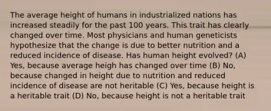 The average height of humans in industrialized nations has increased steadily for the past 100 years. This trait has clearly changed over time. Most physicians and human geneticists hypothesize that the change is due to better nutrition and a reduced incidence of disease. Has human height evolved? (A) Yes, because average heigh has changed over time (B) No, because changed in height due to nutrition and reduced incidence of disease are not heritable (C) Yes, because height is a heritable trait (D) No, because height is not a heritable trait