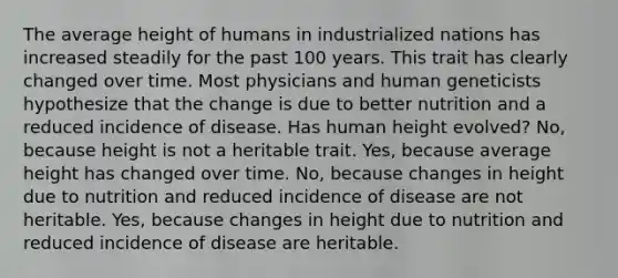 The average height of humans in industrialized nations has increased steadily for the past 100 years. This trait has clearly changed over time. Most physicians and human geneticists hypothesize that the change is due to better nutrition and a reduced incidence of disease. Has human height evolved? No, because height is not a heritable trait. Yes, because average height has changed over time. No, because changes in height due to nutrition and reduced incidence of disease are not heritable. Yes, because changes in height due to nutrition and reduced incidence of disease are heritable.