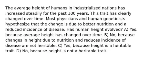 The average height of humans in industrialized nations has increased steadily for the past 100 years. This trait has clearly changed over time. Most physicians and human geneticists hypothesize that the change is due to better nutrition and a reduced incidence of disease. Has human height evolved? A) Yes, because average height has changed over time. B) No, because changes in height due to nutrition and reduces incidence of disease are not heritable. C) Yes, because height is a heritable trait. D) No, because height is not a heritable trait.