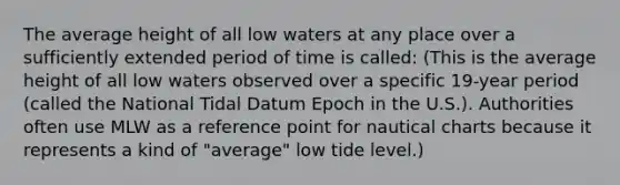 The average height of all low waters at any place over a sufficiently extended period of time is called: (This is the average height of all low waters observed over a specific 19-year period (called the National Tidal Datum Epoch in the U.S.). Authorities often use MLW as a reference point for nautical charts because it represents a kind of "average" low tide level.)