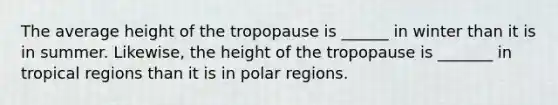 The average height of the tropopause is ______ in winter than it is in summer. Likewise, the height of the tropopause is _______ in tropical regions than it is in polar regions.